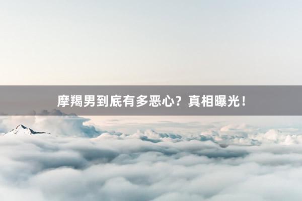 摩羯男到底有多恶心？真相曝光！